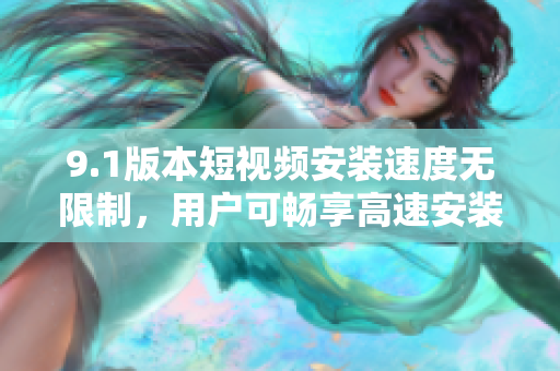 9.1版本短視頻安裝速度無(wú)限制，用戶可暢享高速安裝體驗(yàn)