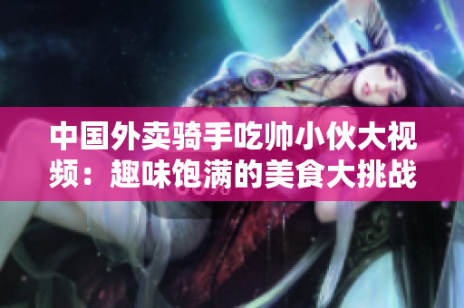 中國(guó)外賣(mài)騎手吃帥小伙大視頻：趣味飽滿的美食大挑戰(zhàn)