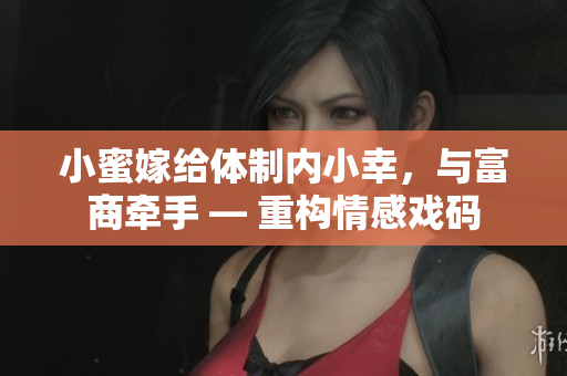 小蜜嫁給體制內小幸，與富商牽手 — 重構情感戲碼