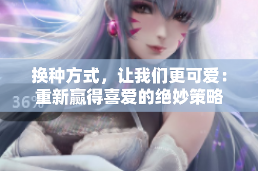 換種方式，讓我們更可愛：重新贏得喜愛的絕妙策略