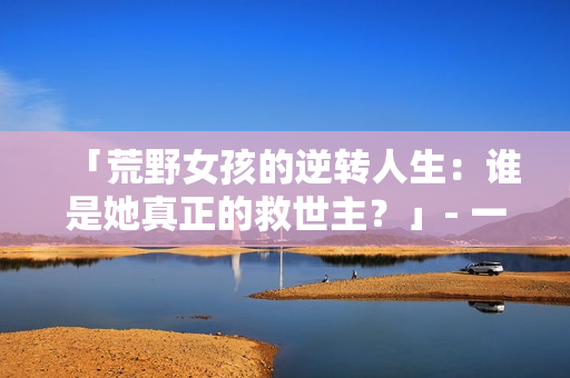 「荒野女孩的逆轉(zhuǎn)人生：誰是她真正的救世主？」- 一個令人震撼的逆襲故事
