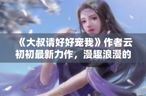《大叔請好好寵我》作者云初初最新力作，漫趣浪漫的年下愛情故事！