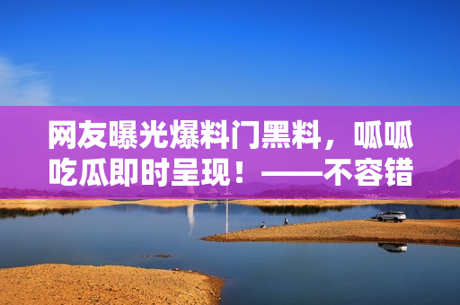 網(wǎng)友曝光爆料門黑料，呱呱吃瓜即時呈現(xiàn)！——不容錯過！