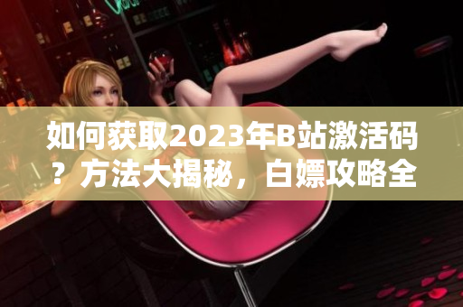 如何獲取2023年B站激活碼？方法大揭秘，白嫖攻略全揭曉