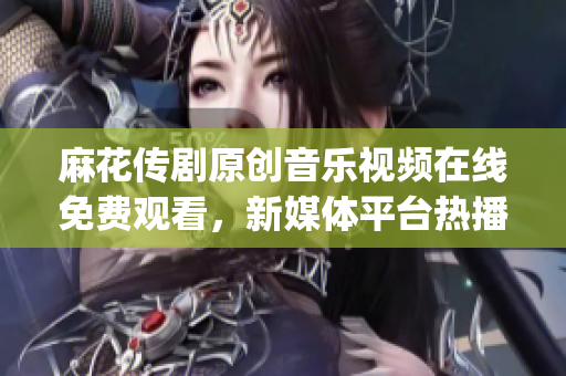 麻花傳劇原創(chuàng)音樂視頻在線免費觀看，新媒體平臺熱播劇原創(chuàng)MV推薦(1)