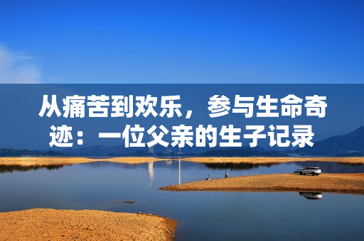 從痛苦到歡樂(lè)，參與生命奇跡：一位父親的生子記錄