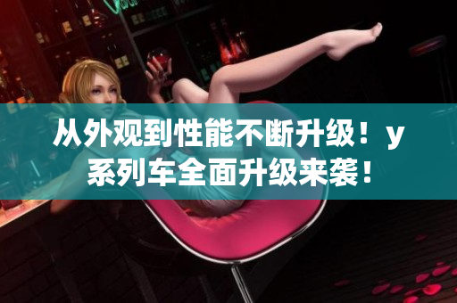 從外觀到性能不斷升級(jí)！y系列車(chē)全面升級(jí)來(lái)襲！