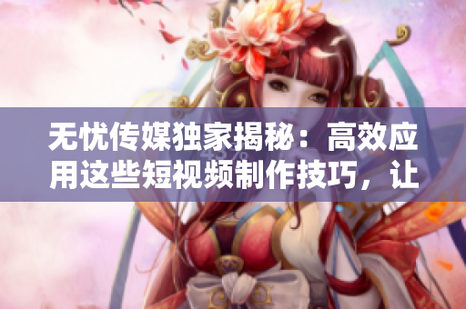 無憂傳媒獨家揭秘：高效應(yīng)用這些短視頻制作技巧，讓你的作品脫穎而出！
