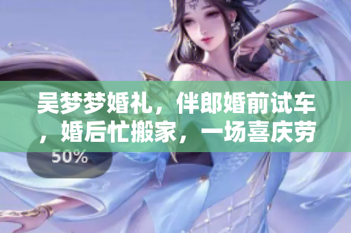 吳夢夢婚禮，伴郎婚前試車，婚后忙搬家，一場喜慶勞碌