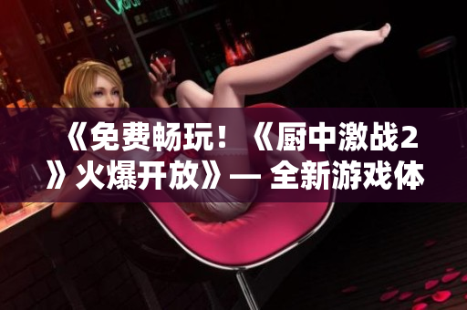 《免費暢玩！《廚中激戰(zhàn)2》火爆開放》— 全新游戲體驗等你來！
