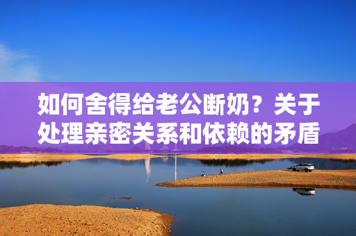 如何舍得給老公斷奶？關于處理親密關系和依賴的矛盾
