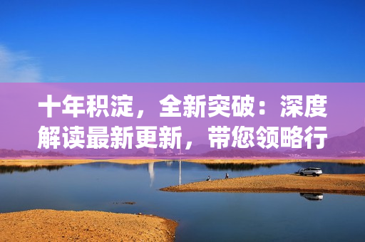 十年積淀，全新突破：深度解讀最新更新，帶您領(lǐng)略行業(yè)新風(fēng)向(1)