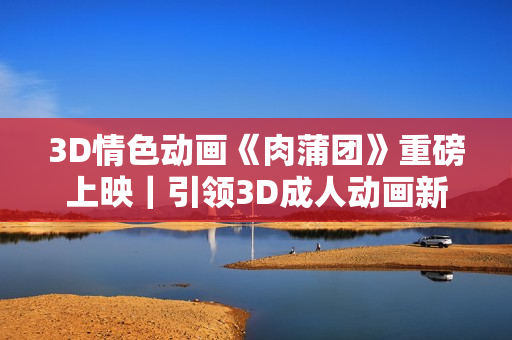 3D情色動(dòng)畫(huà)《肉蒲團(tuán)》重磅上映｜引領(lǐng)3D成人動(dòng)畫(huà)新潮流