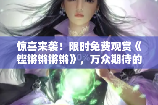 驚喜來襲！限時(shí)免費(fèi)觀賞《鏗鏘鏘鏘鏘》，萬眾期待的精彩內(nèi)容盡收眼底！