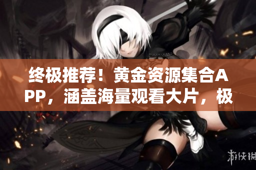 終極推薦！黃金資源集合APP，涵蓋海量觀看大片，極致視聽享受！