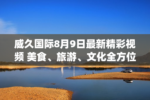 威久國際8月9日最新精彩視頻 美食、旅游、文化全方位體驗！(1)