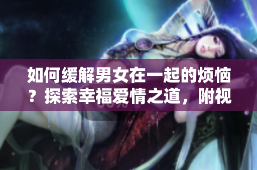如何緩解男女在一起的煩惱？探索幸福愛情之道，附視頻素材！