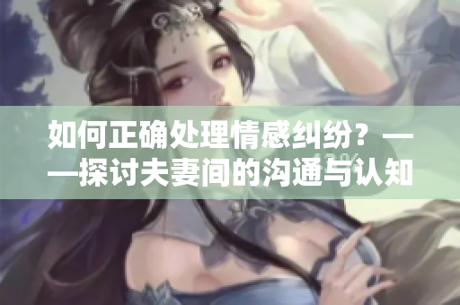 如何正確處理情感糾紛？——探討夫妻間的溝通與認知