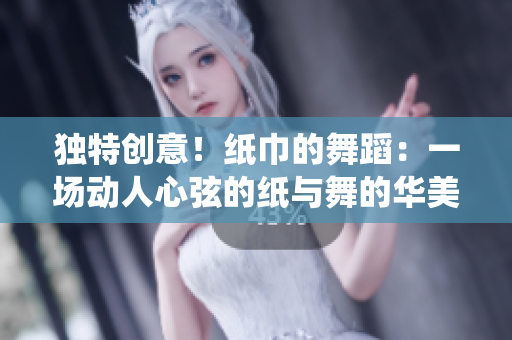獨(dú)特創(chuàng)意！紙巾的舞蹈：一場(chǎng)動(dòng)人心弦的紙與舞的華美演繹