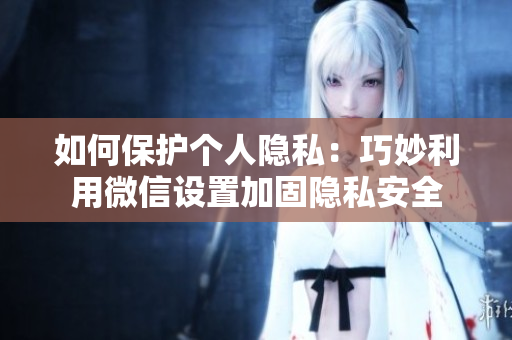 如何保護(hù)個(gè)人隱私：巧妙利用微信設(shè)置加固隱私安全