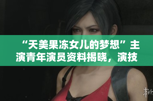 “天美果凍女兒的夢想”主演青年演員資料揭曉，演技獲贊！
