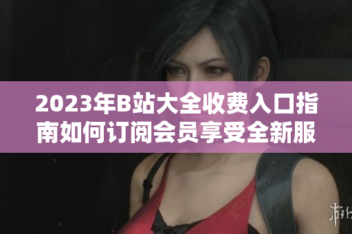2023年B站大全收費(fèi)入口指南如何訂閱會(huì)員享受全新服務(wù)