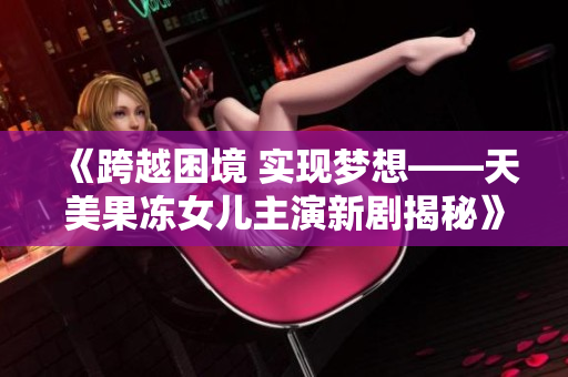 《跨越困境 實(shí)現(xiàn)夢(mèng)想——天美果凍女兒主演新劇揭秘》