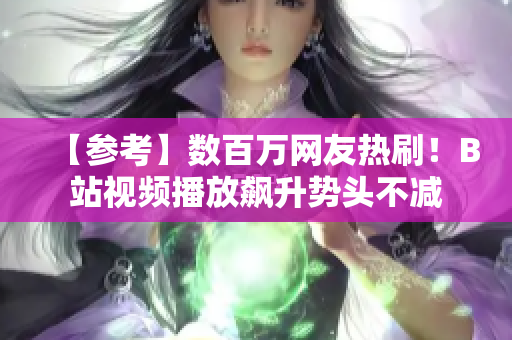【參考】數(shù)百萬(wàn)網(wǎng)友熱刷！B站視頻播放飆升勢(shì)頭不減