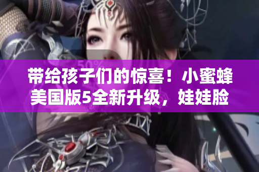 帶給孩子們的驚喜！小蜜蜂美國版5全新升級，娃娃臉更加迷人！