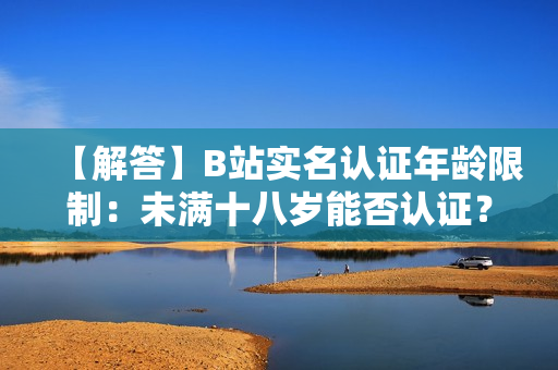 【解答】B站實(shí)名認(rèn)證年齡限制：未滿十八歲能否認(rèn)證？