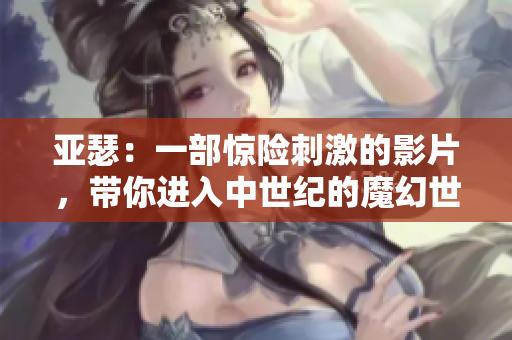 亞瑟：一部驚險刺激的影片，帶你進(jìn)入中世紀(jì)的魔幻世界