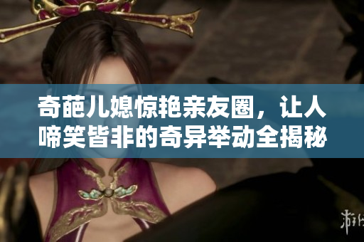 奇葩兒媳驚艷親友圈，讓人啼笑皆非的奇異舉動(dòng)全揭秘！