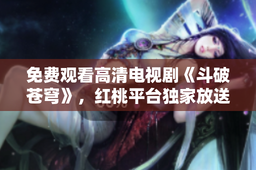 免費(fèi)觀看高清電視劇《斗破蒼穹》，紅桃平臺(tái)獨(dú)家放送