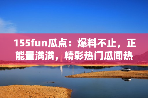 155fun瓜點(diǎn)：爆料不止，正能量滿(mǎn)滿(mǎn)，精彩熱門(mén)瓜聞熱辣解讀(1)