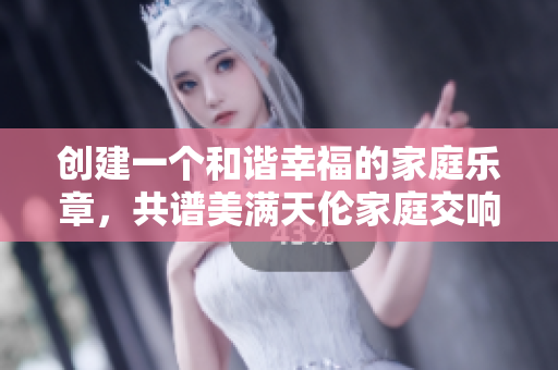 創(chuàng)建一個和諧幸福的家庭樂章，共譜美滿天倫家庭交響曲