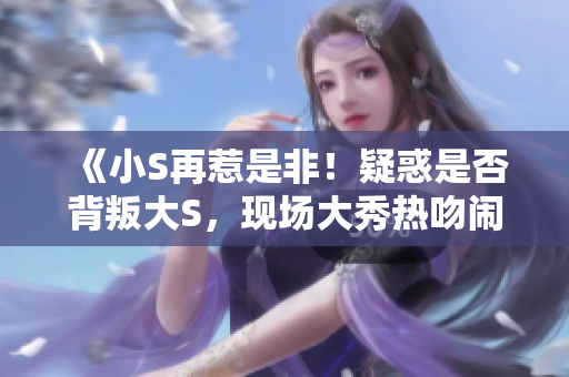 《小S再惹是非！疑惑是否背叛大S，現(xiàn)場大秀熱吻鬧爆緋聞》