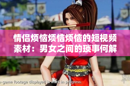 情侶煩惱煩惱煩惱的短視頻素材：男女之間的瑣事何解愁？