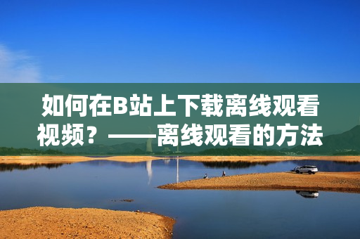 如何在B站上下載離線觀看視頻？——離線觀看的方法與技巧