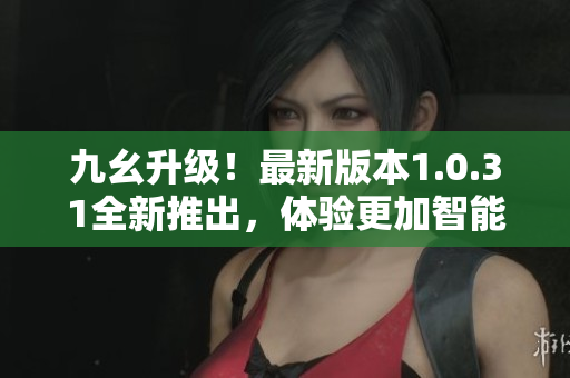 九幺升級！最新版本1.0.31全新推出，體驗更加智能