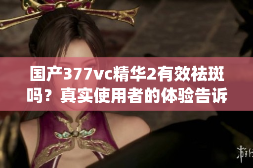國產(chǎn)377vc精華2有效祛斑嗎？真實使用者的體驗告訴你答案(1)
