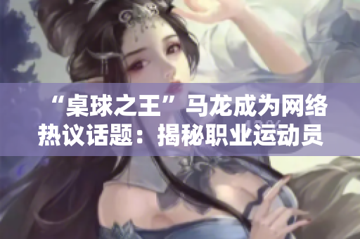“桌球之王”馬龍成為網(wǎng)絡(luò)熱議話題：揭秘職業(yè)運(yùn)動(dòng)員的日常飲食安排！
