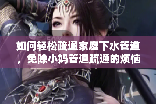 如何輕松疏通家庭下水管道，免除小媽管道疏通的煩惱