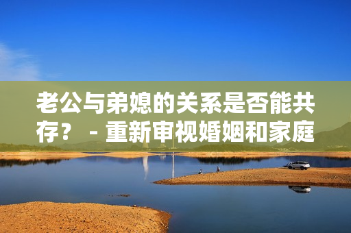 老公與弟媳的關(guān)系是否能共存？ - 重新審視婚姻和家庭關(guān)系