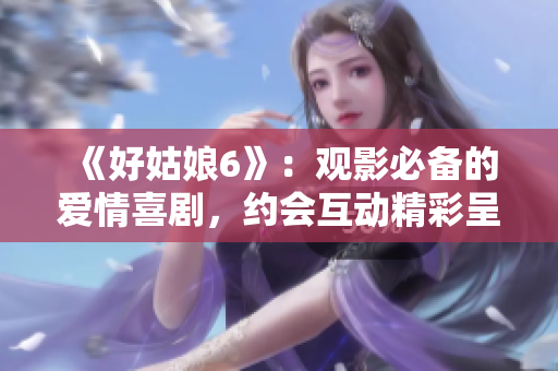 《好姑娘6》：觀影必備的愛情喜劇，約會(huì)互動(dòng)精彩呈現(xiàn)