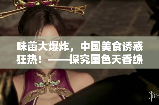 味蕾大爆炸，中國美食誘惑狂熱！——探究國色天香綜合征的魅力來源