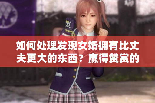 如何處理發(fā)現(xiàn)女婿擁有比丈夫更大的東西？贏得贊賞的秘訣！
