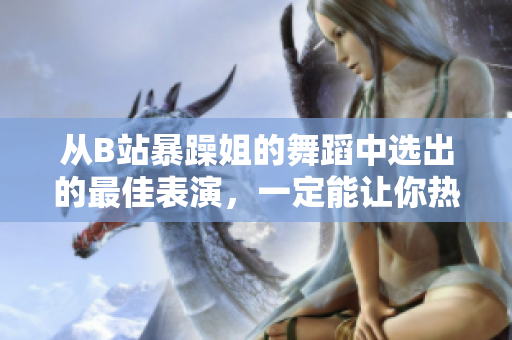 從B站暴躁姐的舞蹈中選出的最佳表演，一定能讓你熱血沸騰！
