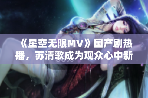 《星空無限MV》國產(chǎn)劇熱播，蘇清歌成為觀眾心中新女王