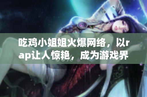 吃雞小姐姐火爆網(wǎng)絡(luò)，以rap讓人驚艷，成為游戲界新晉網(wǎng)紅
