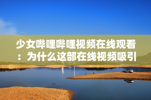 少女嗶哩嗶哩視頻在線觀看：為什么這部在線視頻吸引了年輕女性？